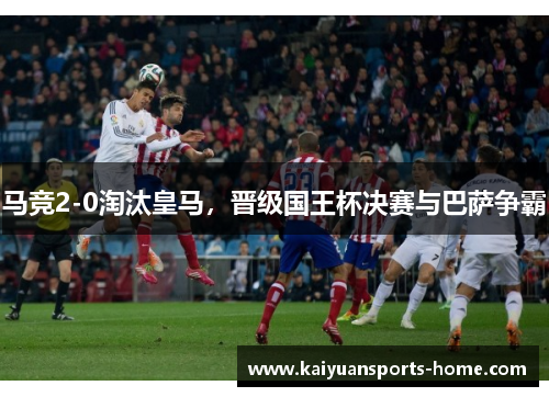 马竞2-0淘汰皇马，晋级国王杯决赛与巴萨争霸