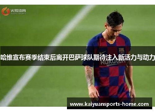 哈维宣布赛季结束后离开巴萨球队期待注入新活力与动力